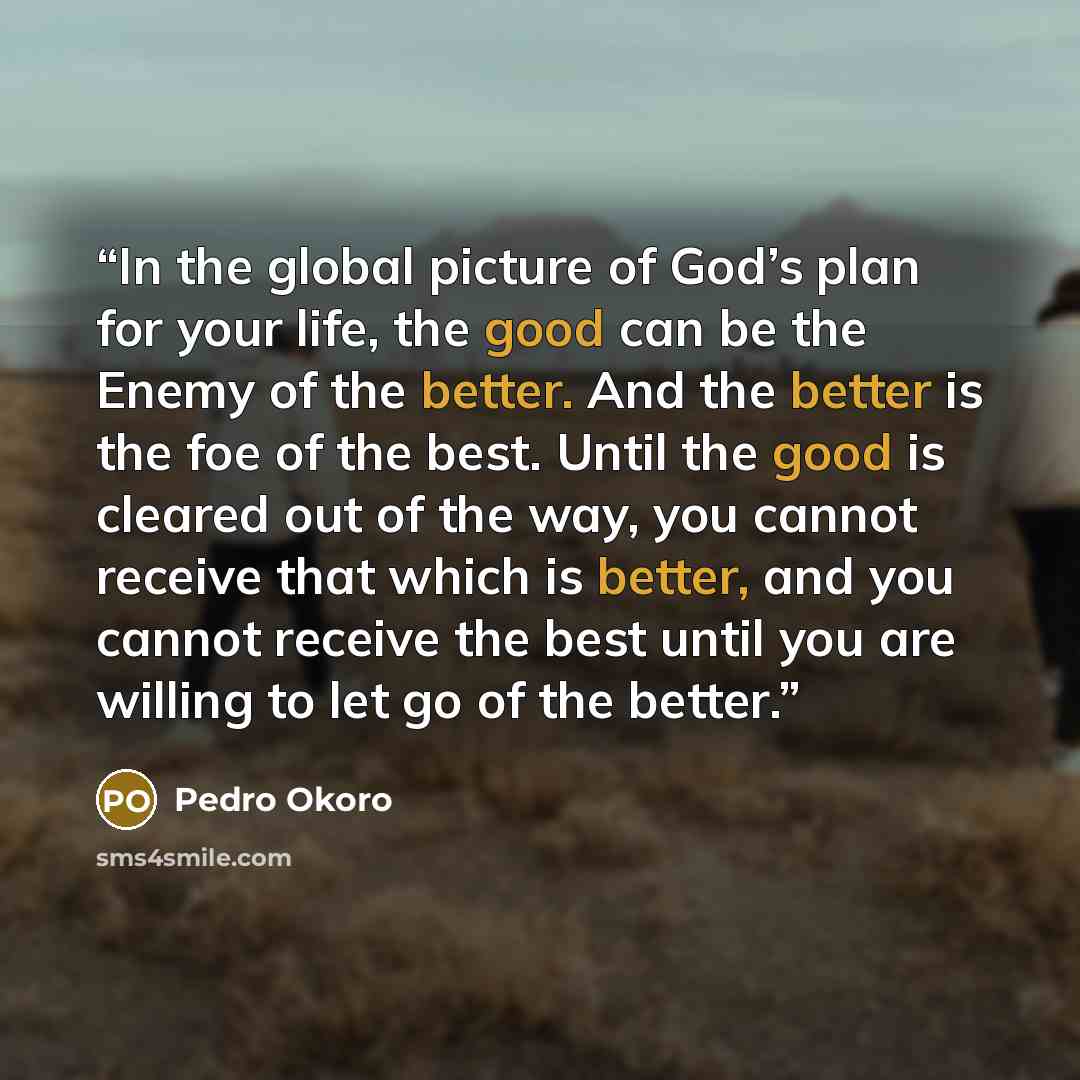 “In the global picture of God’s plan for your life, the good can be the Enemy of the better. And the better is the foe of the best. Until the good is cleared out of the way, you cannot receive that which is better, and you cannot receive the best until you are willing to let go of the better.” quote by Pedro Okoro