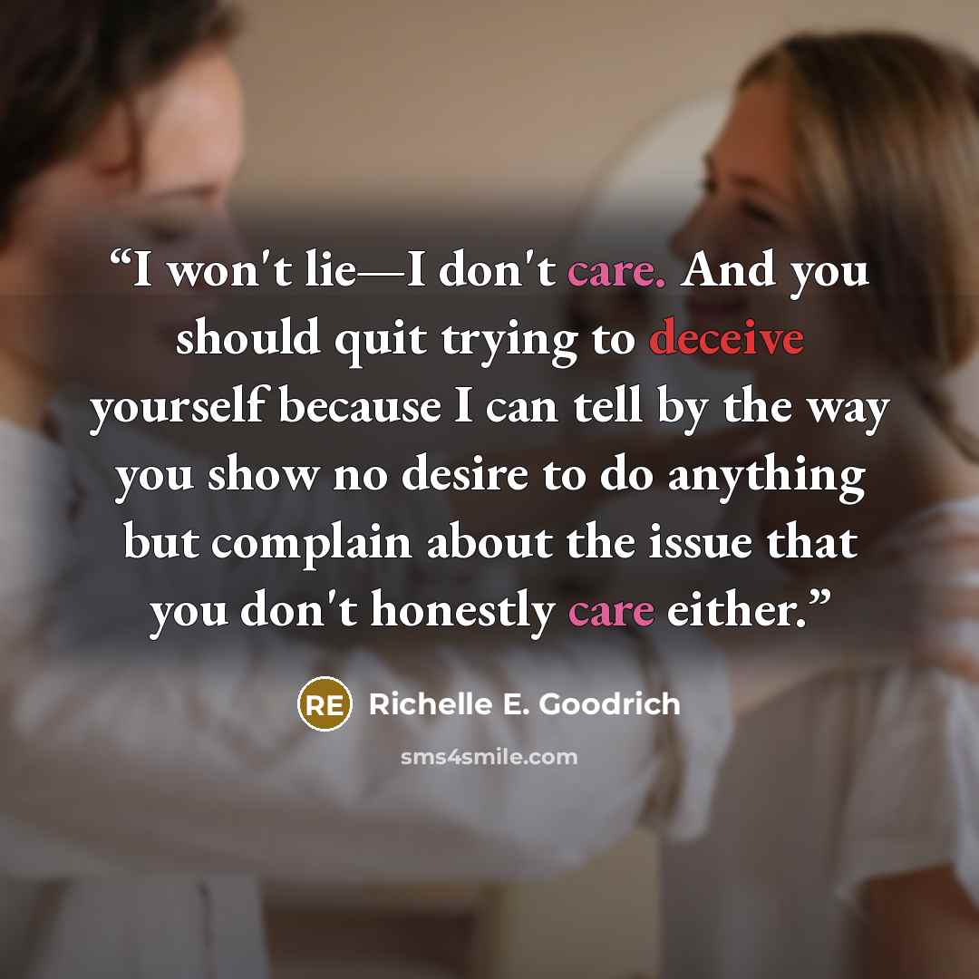 “I won't lie—I don't care. And you should quit trying to deceive yourself because I can tell by the way you show no desire to do anything but complain about the issue that you don't honestly care either.” quote by Richelle E. Goodrich