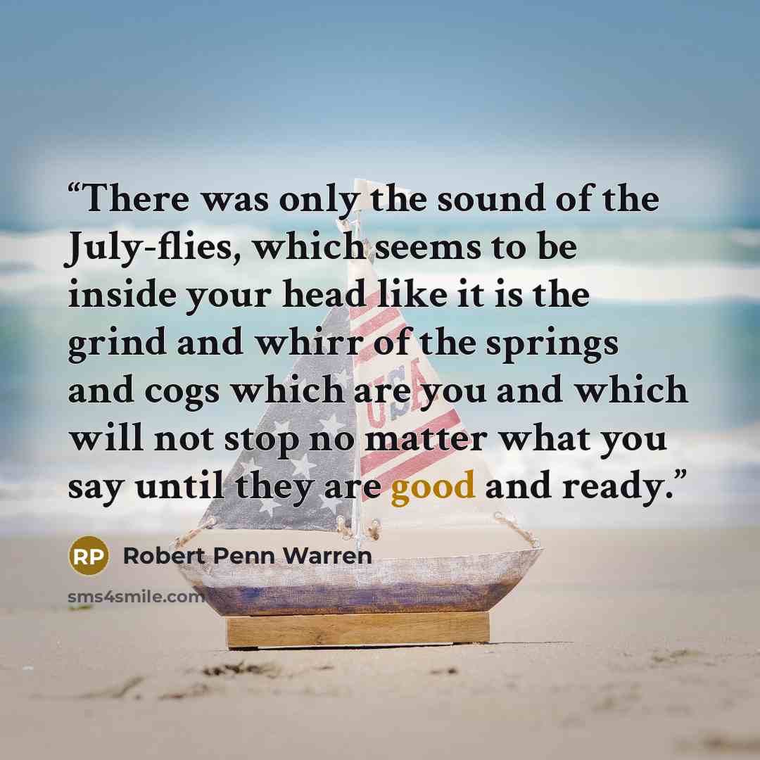 “There was only the sound of the July-flies, which seems to be inside your head like it is the grind and whirr of the springs and cogs which are you and which will not stop no matter what you say until they are good and ready.” quote by Robert Penn Warren