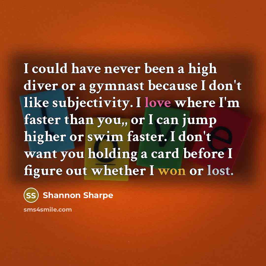 “I could have never been a high diver or a gymnast because I don't like subjectivity. I love where I'm faster than you,, or I can jump higher or swim faster. I don't want you holding a card before I figure out whether I won or lost.” quote by Shannon Sharpe