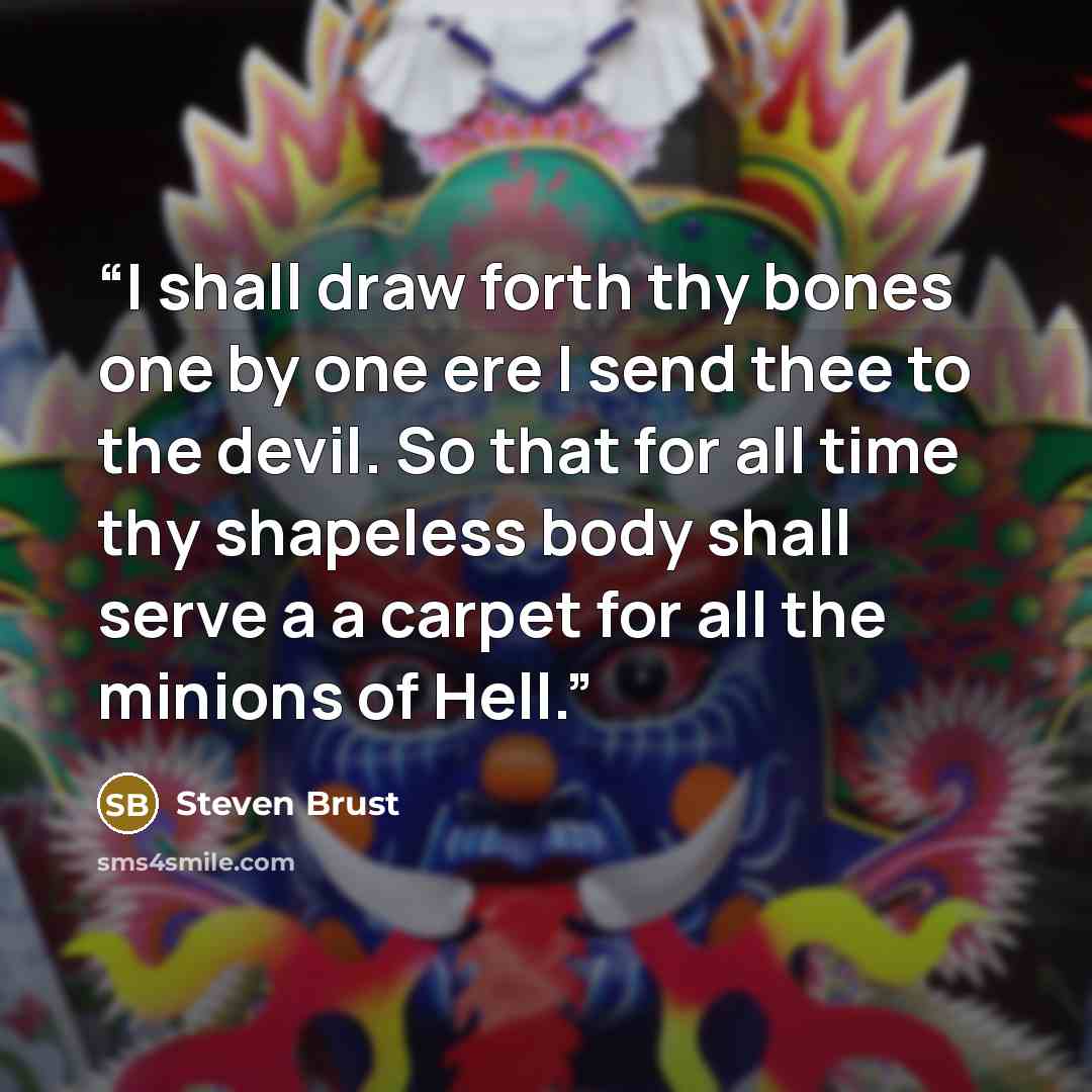 “I shall draw forth thy bones one by one ere I send thee to the devil. So that for all time thy shapeless body shall serve a a carpet for all the minions of Hell.” quote by Steven Brust