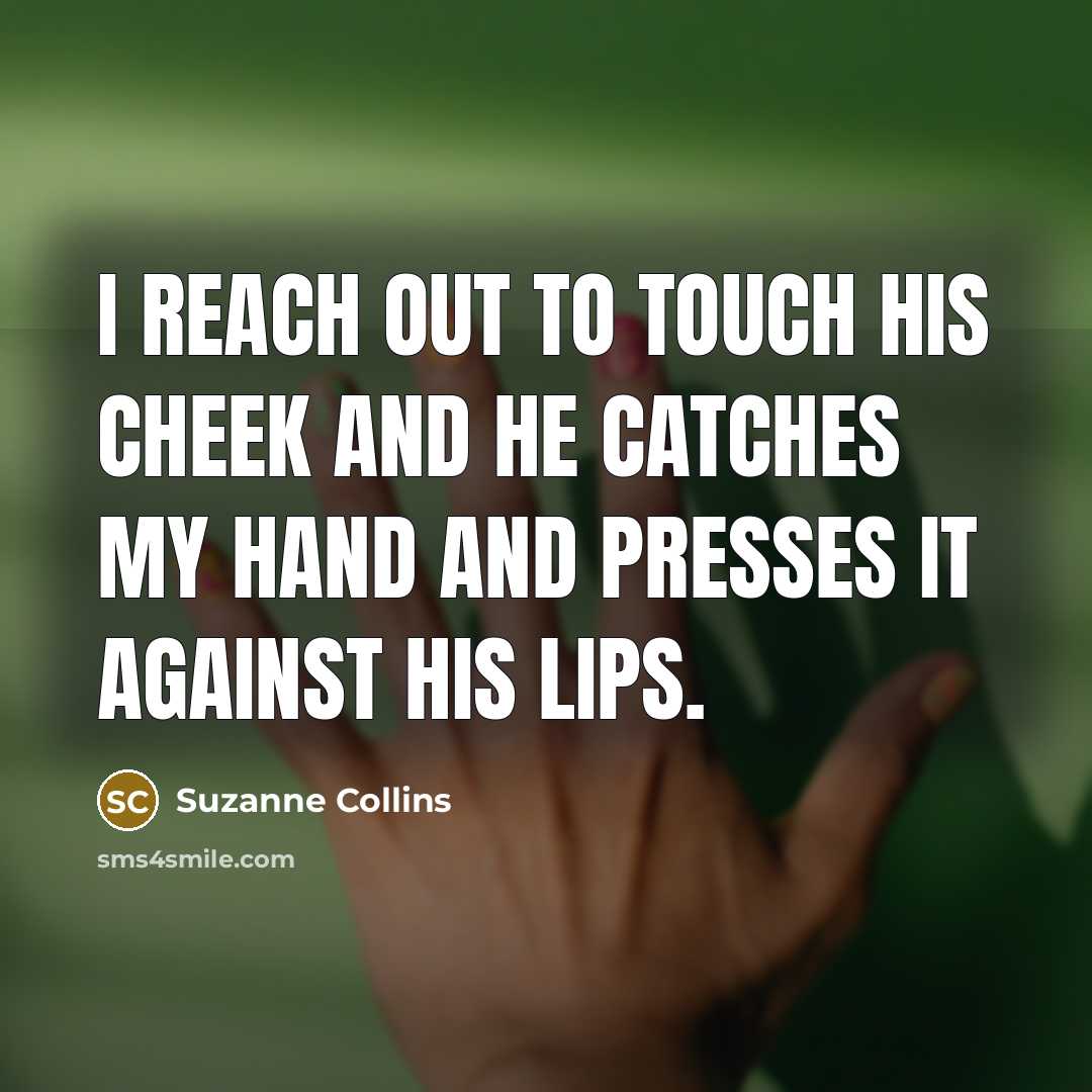 “I reach out to touch his cheek and he catches my hand and presses it against his lips.” quote by Suzanne Collins
