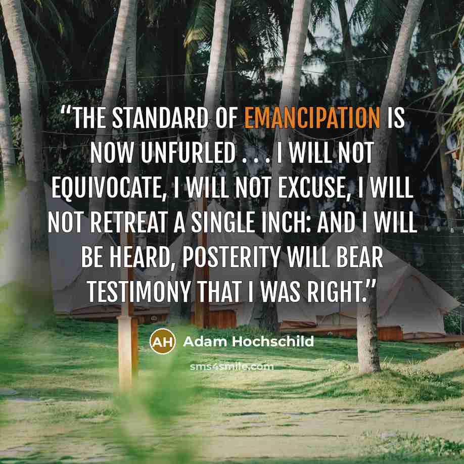 “The standard of emancipation is now unfurled . . . I will not equivocate, I will not excuse, I will not retreat a single inch: And I will be heard, Posterity will bear testimony that I was right.” quote by Adam Hochschild