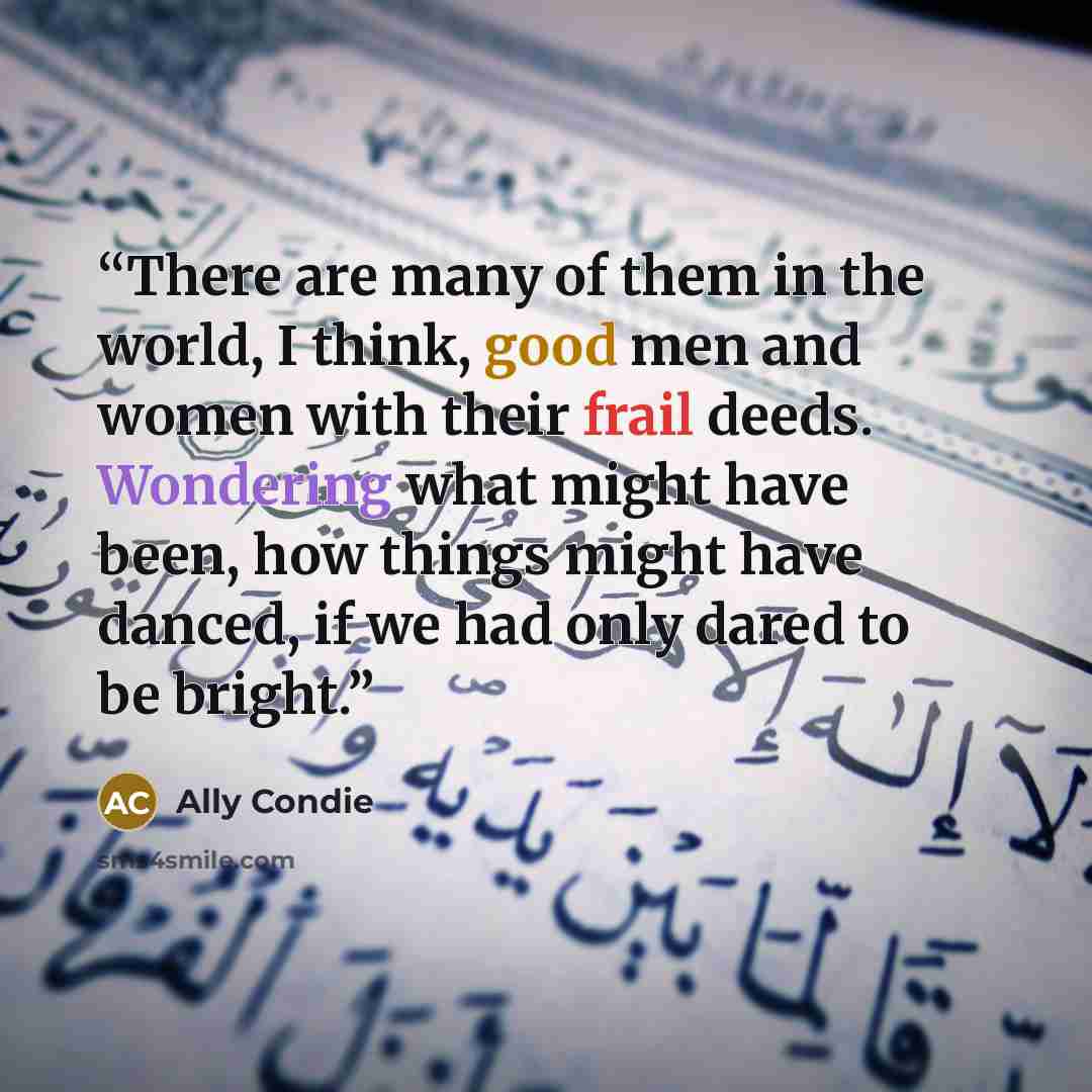 “There are many of them in the world, I think, good men and women with their frail deeds. Wondering what might have been, how things might have danced, if we had only dared to be bright.” quote by Ally Condie