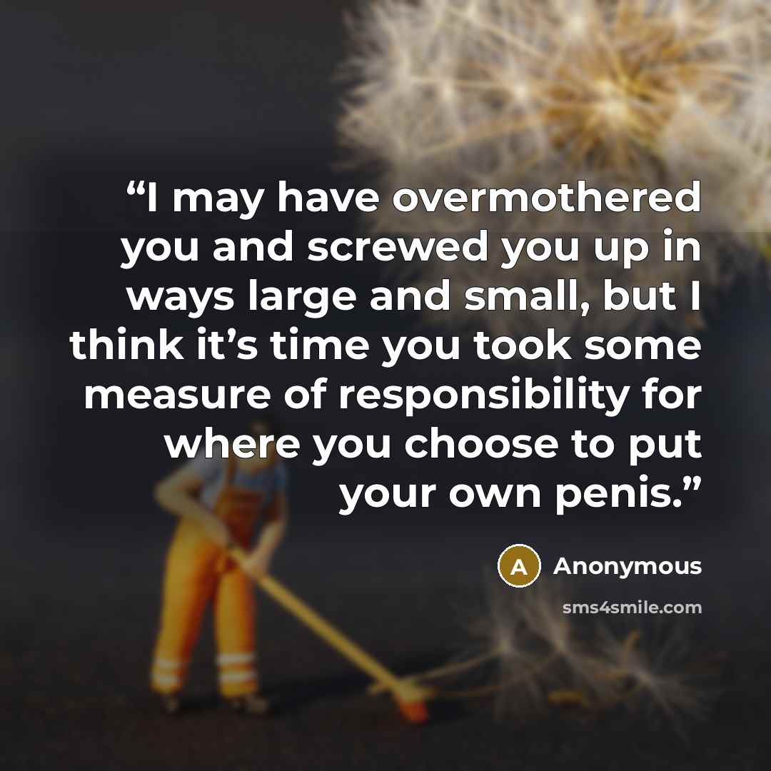 “I may have overmothered you and screwed you up in ways large and small, but I think it’s time you took some measure of responsibility for where you choose to put your own penis.” quote by Anonymous