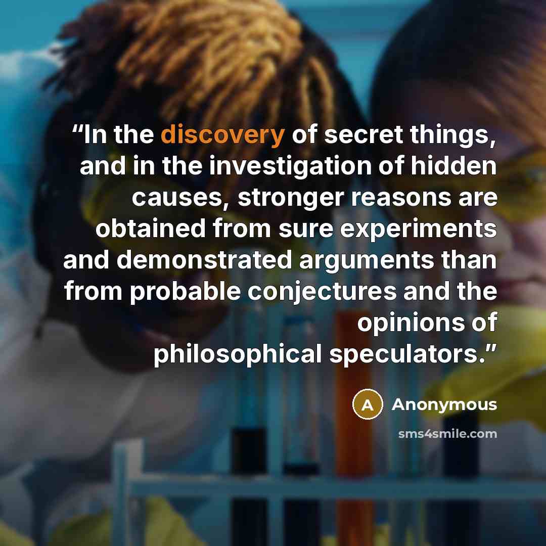 “In the discovery of secret things, and in the investigation of hidden causes, stronger reasons are obtained from sure experiments and demonstrated arguments than from probable conjectures and the opinions of philosophical speculators.” quote by Anonymous