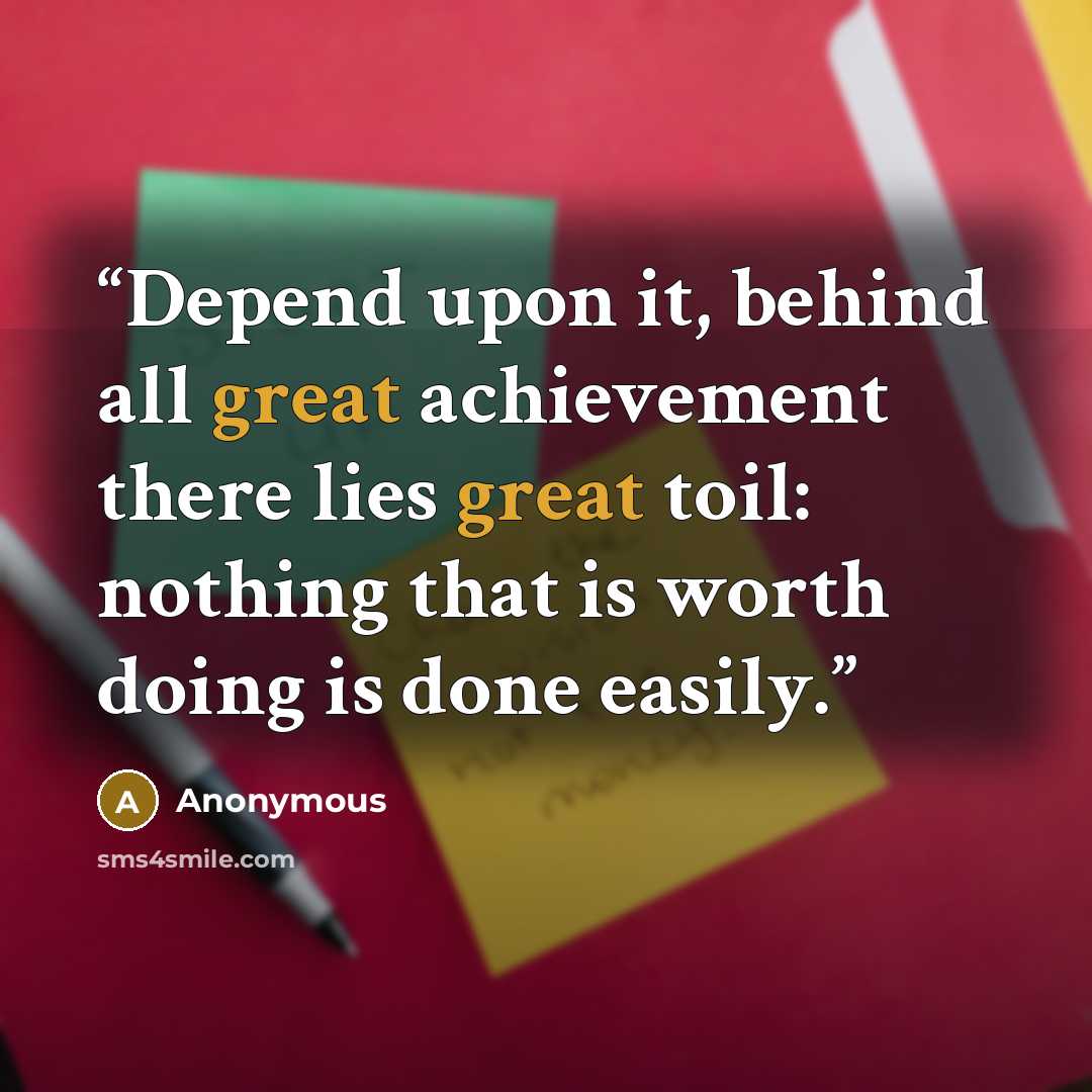 “Depend upon it, behind all great achievement there lies great toil: nothing that is worth doing is done easily.” quote by Anonymous