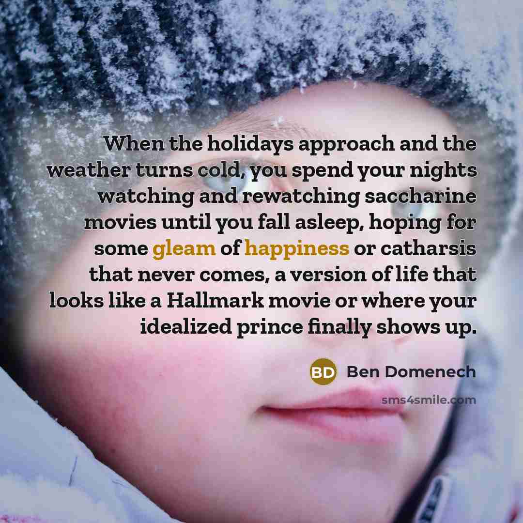 “When the holidays approach and the weather turns cold, you spend your nights watching and rewatching saccharine movies until you fall asleep, hoping for some gleam of happiness or catharsis that never comes, a version of life that looks like a Hallmark movie or where your idealized prince finally…” quote by Ben Domenech