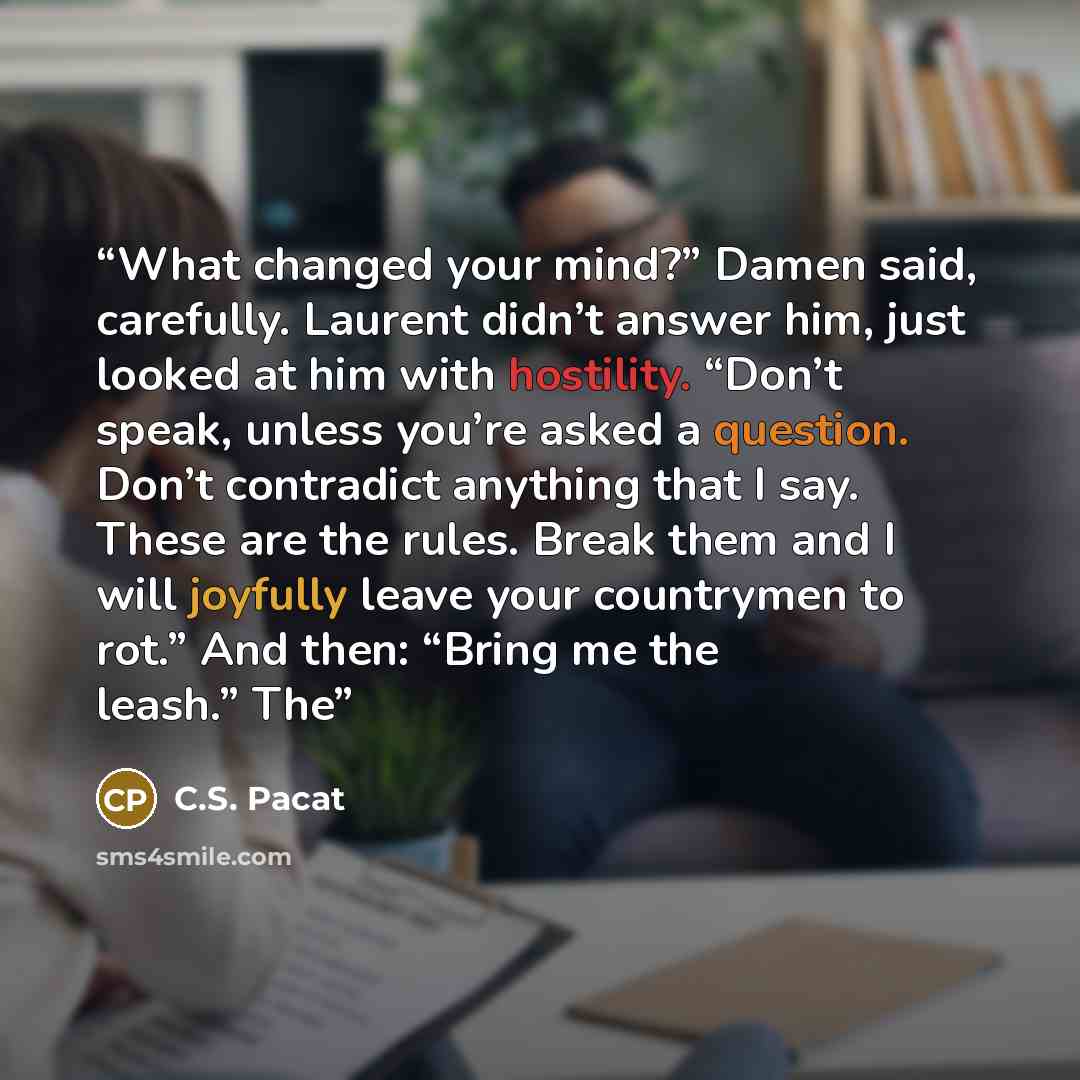 “What changed your mind?” Damen said, carefully. Laurent didn’t answer him, just looked at him with hostility. “Don’t speak, unless you’re asked a question. Don’t contradict anything that I say. These are the rules. Break them and I will joyfully leave your countrymen to rot.” And then: “Bring me…” quote by C.S. Pacat