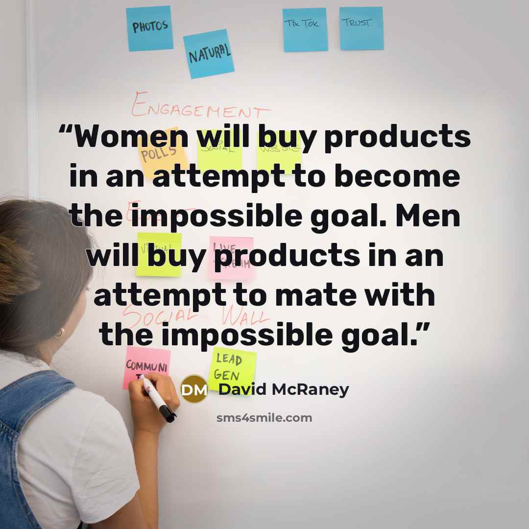 “Women will buy products in an attempt to become the impossible goal. Men will buy products in an attempt to mate with the impossible goal.” quote by David McRaney