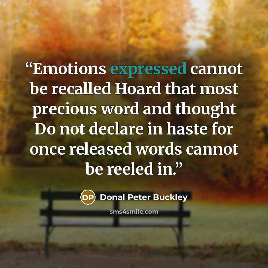 “Emotions expressed cannot be recalled Hoard that most precious word and thought Do not declare in haste for once released words cannot be reeled in.” quote by Donal Peter Buckley