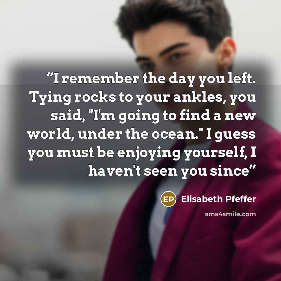 “I remember the day you left. Tying rocks to your ankles, you said, "I'm going to find a new world, under the ocean." I guess you must be enjoying yourself, I haven't seen you since” quote by Elisabeth Pfeffer