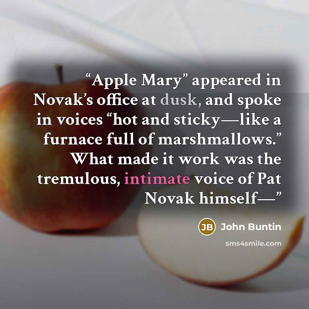 “Apple Mary” appeared in Novak’s office at dusk, and spoke in voices “hot and sticky—like a furnace full of marshmallows.” What made it work was the tremulous, intimate voice of Pat Novak himself—” quote by John Buntin