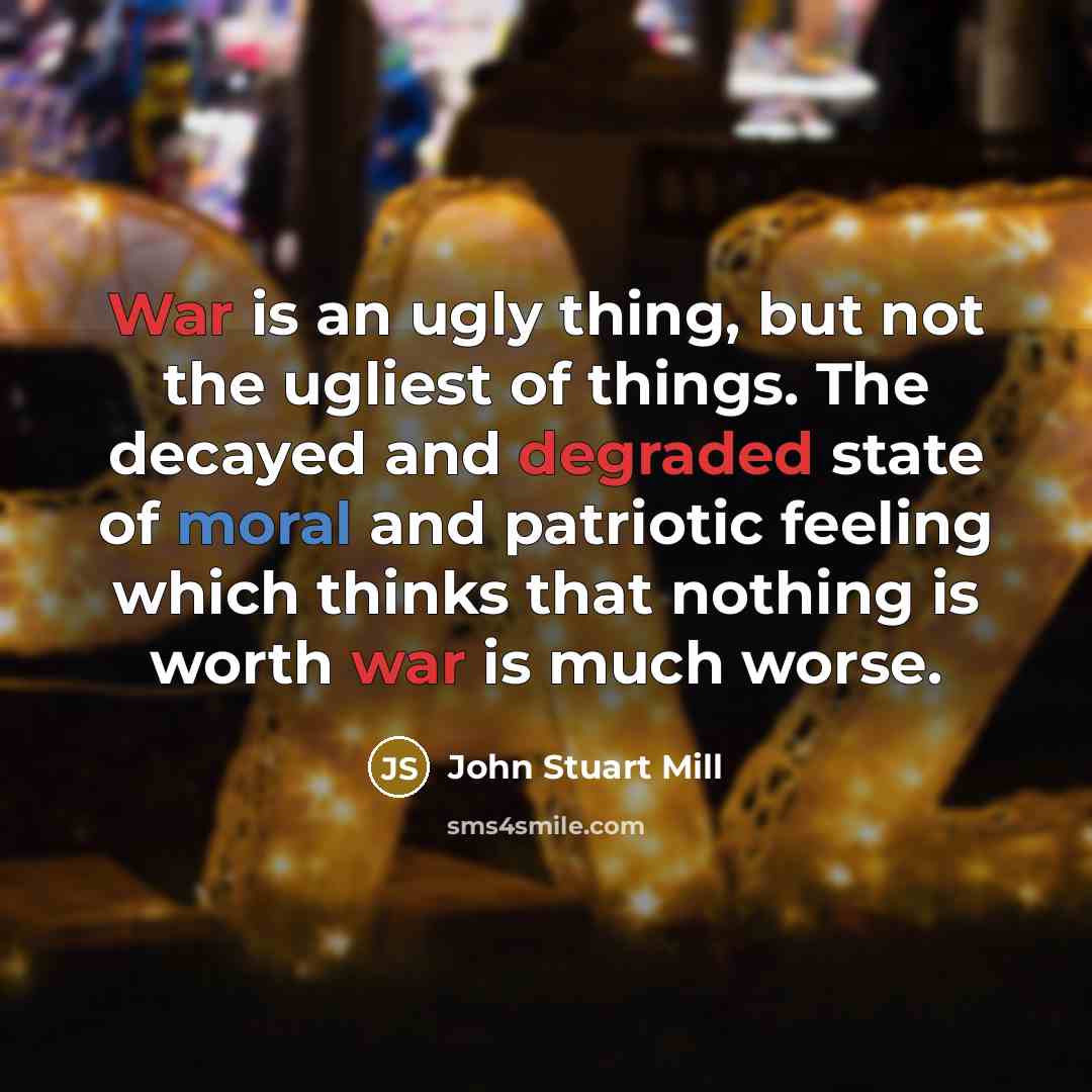 “War is an ugly thing, but not the ugliest of things. The decayed and degraded state of moral and patriotic feeling which thinks that nothing is worth war is much worse.” quote by John Stuart Mill