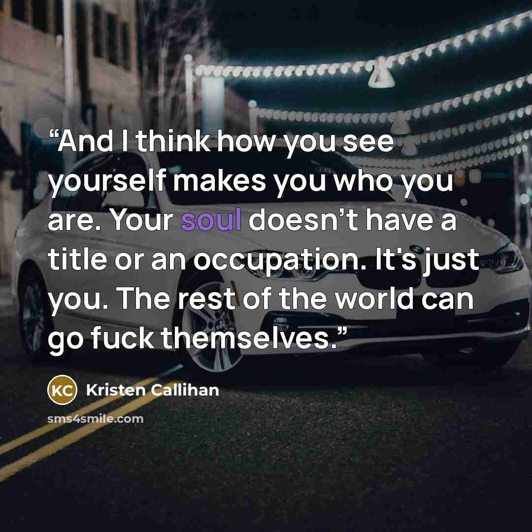 “And I think how you see yourself makes you who you are. Your soul doesn't have a title or an occupation. It's just you. The rest of the world can go fuck themselves.” quote by Kristen Callihan