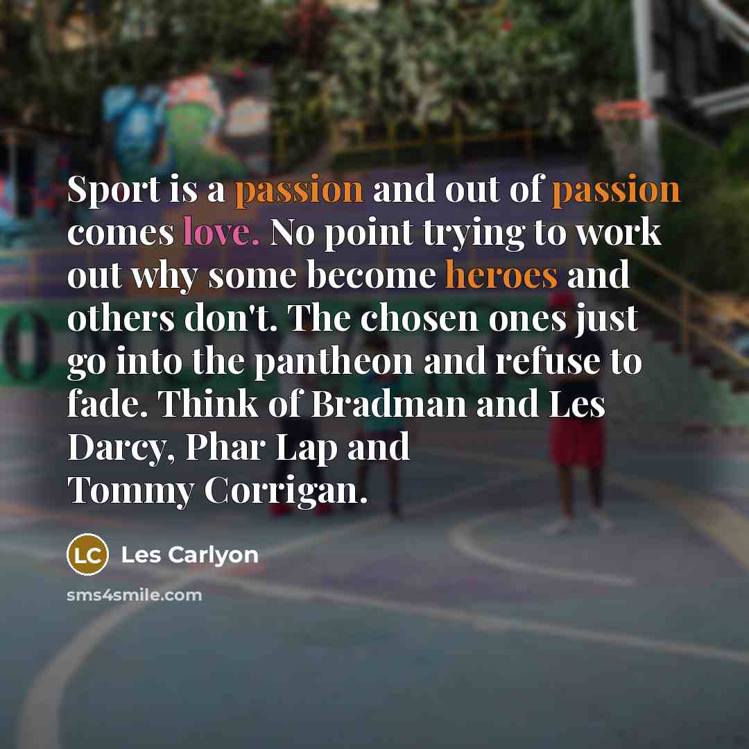 “Sport is a passion and out of passion comes love. No point trying to work out why some become heroes and others don't. The chosen ones just go into the pantheon and refuse to fade. Think of Bradman and Les Darcy, Phar Lap and Tommy Corrigan.” quote by Les Carlyon