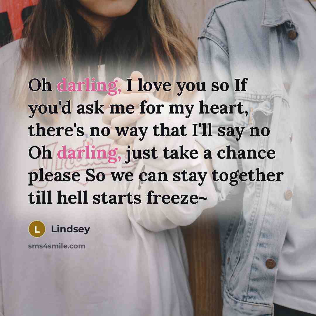 “Oh darling, I love you so If you'd ask me for my heart, there's no way that I'll say no Oh darling, just take a chance please So we can stay together till hell starts freeze~” quote by Lindsey