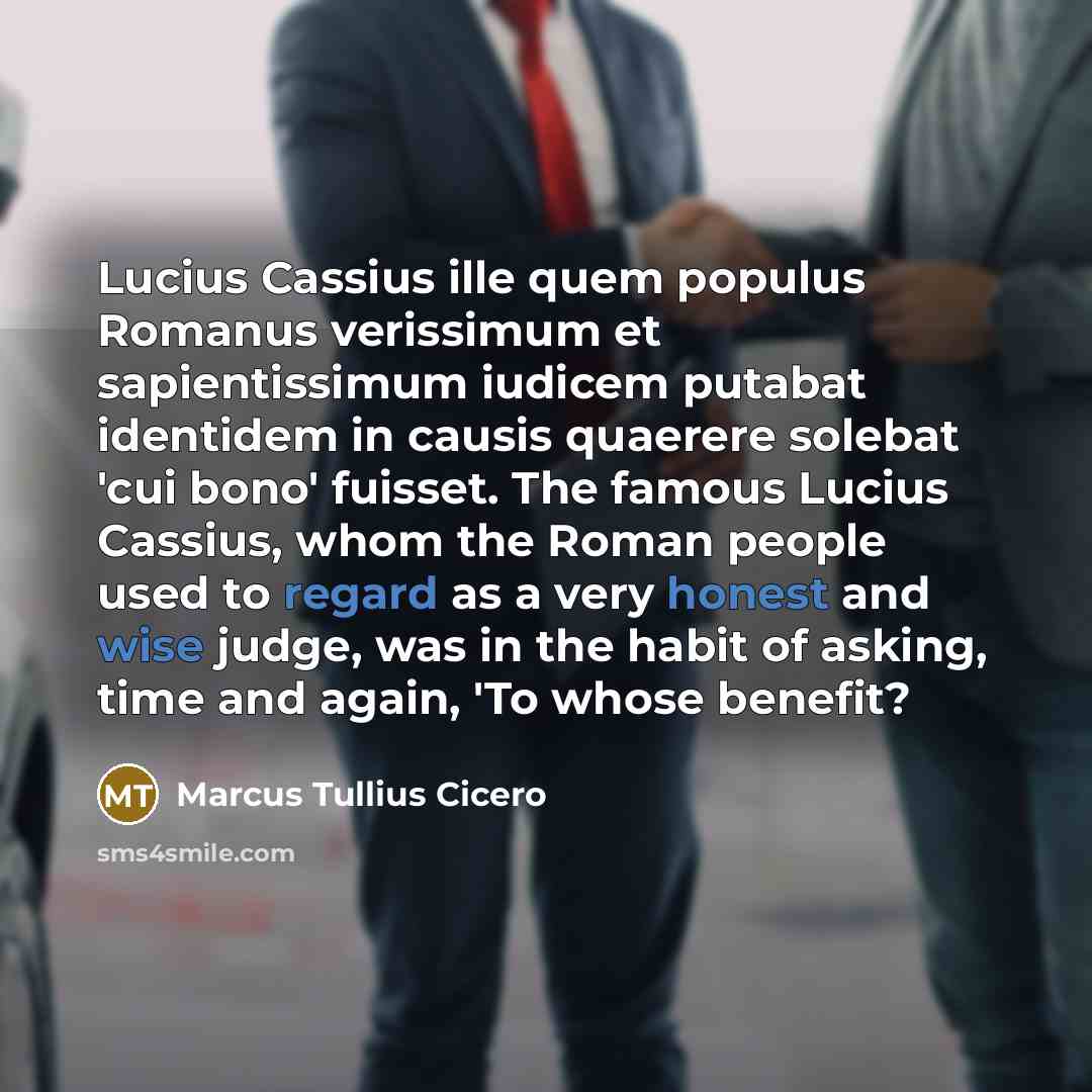 “Lucius Cassius ille quem populus Romanus verissimum et sapientissimum iudicem putabat identidem in causis quaerere solebat 'cui bono' fuisset. The famous Lucius Cassius, whom the Roman people used to regard as a very honest and wise judge, was in the habit of asking, time and again, 'To whose…” quote by Marcus Tullius Cicero