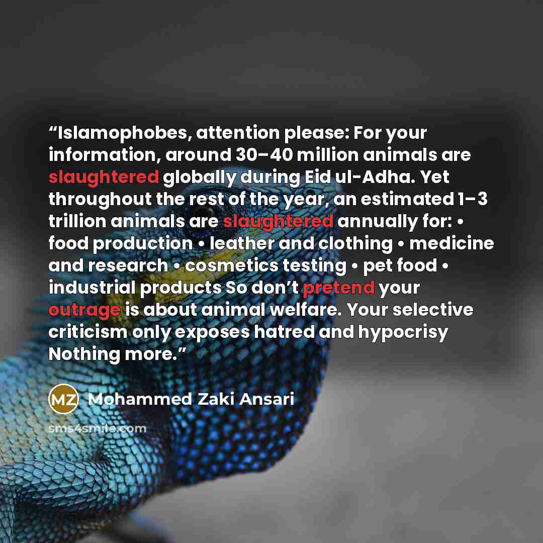 “Islamophobes, attention please: For your information, around 30–40 million animals are slaughtered globally during Eid ul-Adha. Yet throughout the rest of the year, an estimated 1–3 trillion animals are slaughtered annually for: • food production • leather and clothing • medicine and research •…” quote by Mohammed Zaki Ansari