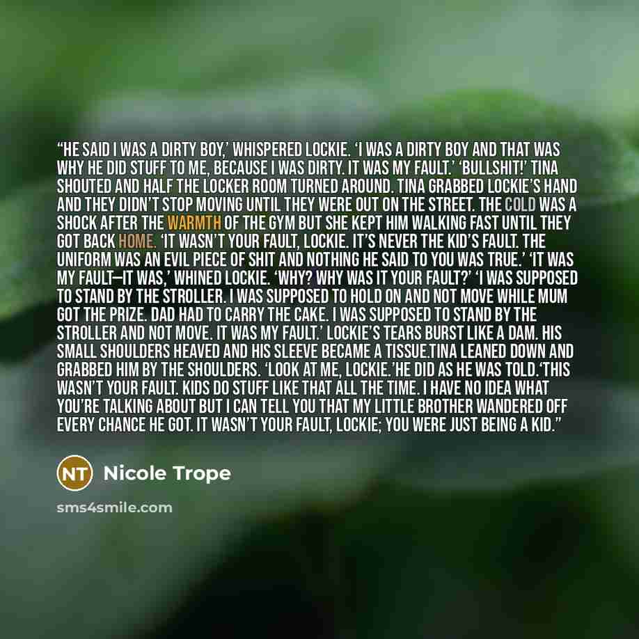 “He said I was a dirty boy,’ whispered Lockie. ‘I was a dirty boy and that was why he did stuff to me, because I was dirty. It was my fault.’ ‘Bullshit!’ Tina shouted and half the locker room turned around. Tina grabbed Lockie’s hand and they didn’t stop moving until they were out on the street…” quote by Nicole Trope