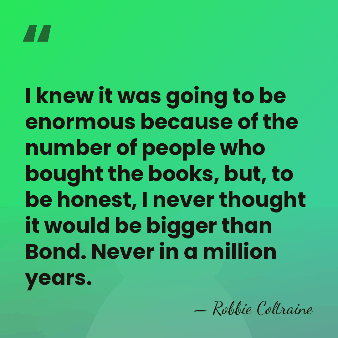 I knew it was going to be enormous because of the number&hellip; - Robbie Coltraine