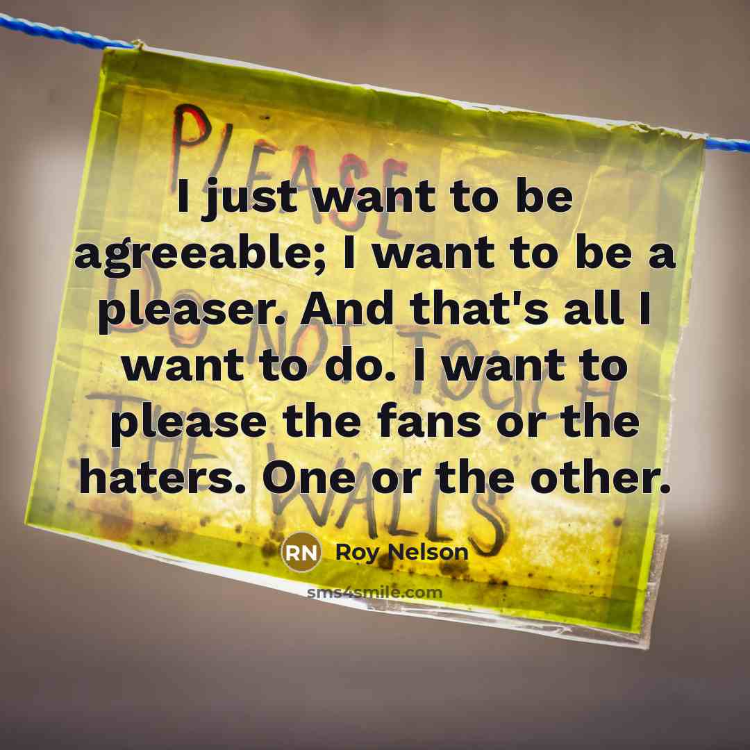 “I just want to be agreeable; I want to be a pleaser. And that's all I want to do. I want to please the fans or the haters. One or the other.” quote by Roy Nelson