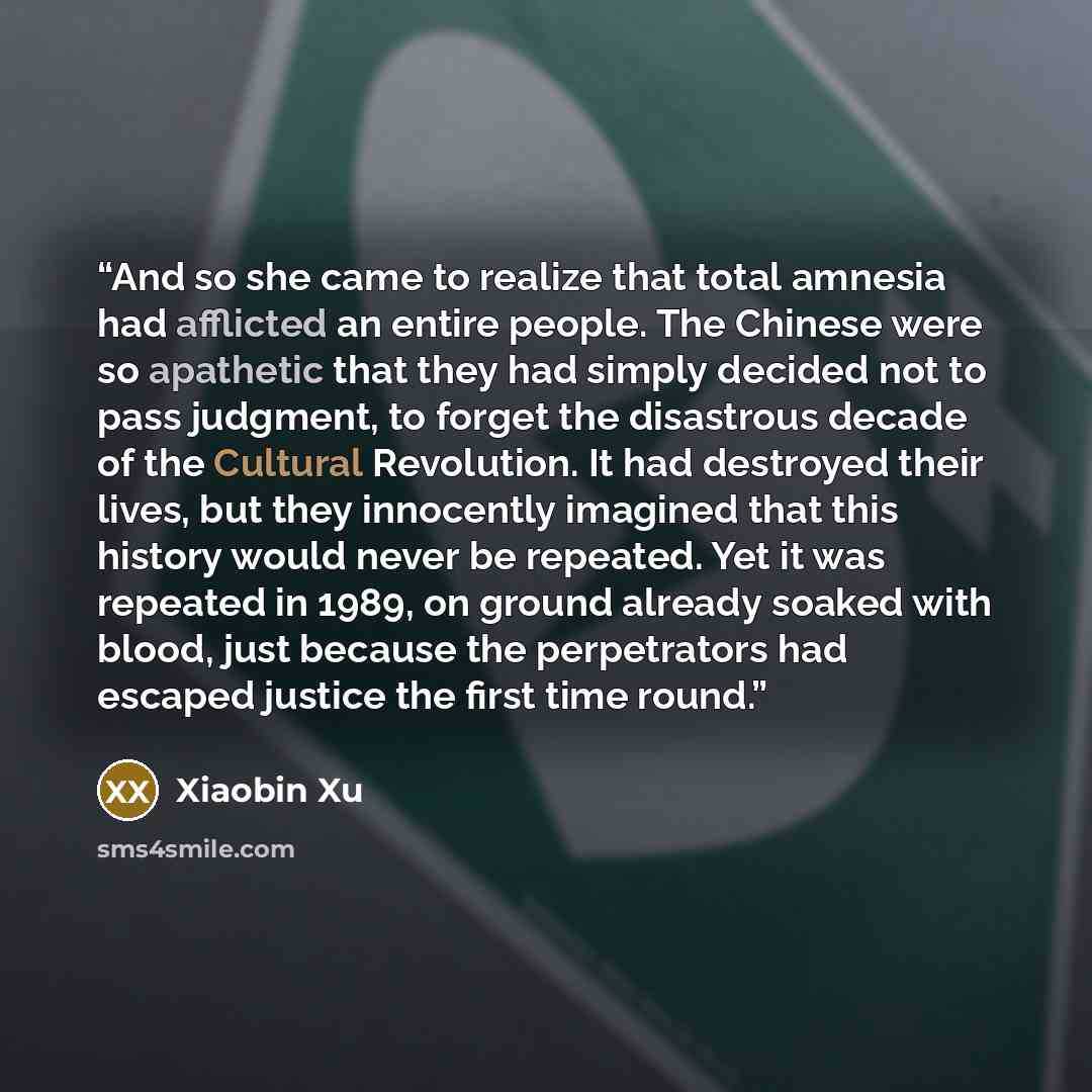 “And so she came to realize that total amnesia had afflicted an entire people. The Chinese were so apathetic that they had simply decided not to pass judgment, to forget the disastrous decade of the Cultural Revolution. It had destroyed their lives, but they innocently imagined that this history…” quote by Xiaobin Xu