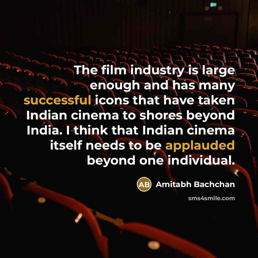 “The film industry is large enough and has many successful icons that have taken Indian cinema to shores beyond India. I think that Indian cinema itself needs to be applauded beyond one individual.” quote by Amitabh Bachchan
