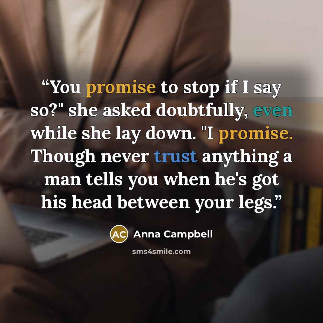 “You promise to stop if I say so?" she asked doubtfully, even while she lay down. "I promise. Though never trust anything a man tells you when he's got his head between your legs.” quote by Anna Campbell