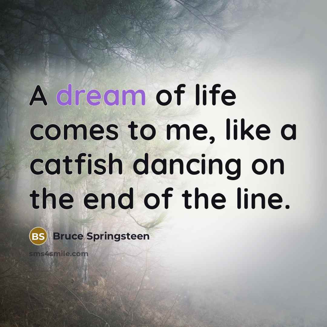 “A dream of life comes to me, like a catfish…” quote by Bruce Springsteen