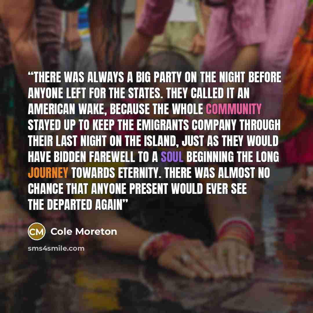 “There was always a big party on the night before anyone left for the States. They called it an American wake, because the whole community stayed up to keep the emigrants company through their last night on the island, just as they would have bidden farewell to a soul beginning the long journey…” quote by Cole Moreton