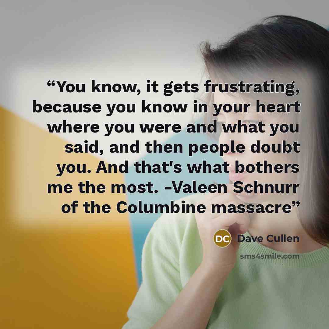 “You know, it gets frustrating, because you know in your heart where you were and what you said, and then people doubt you. And that's what bothers me the most. -Valeen Schnurr of the Columbine massacre” quote by Dave Cullen