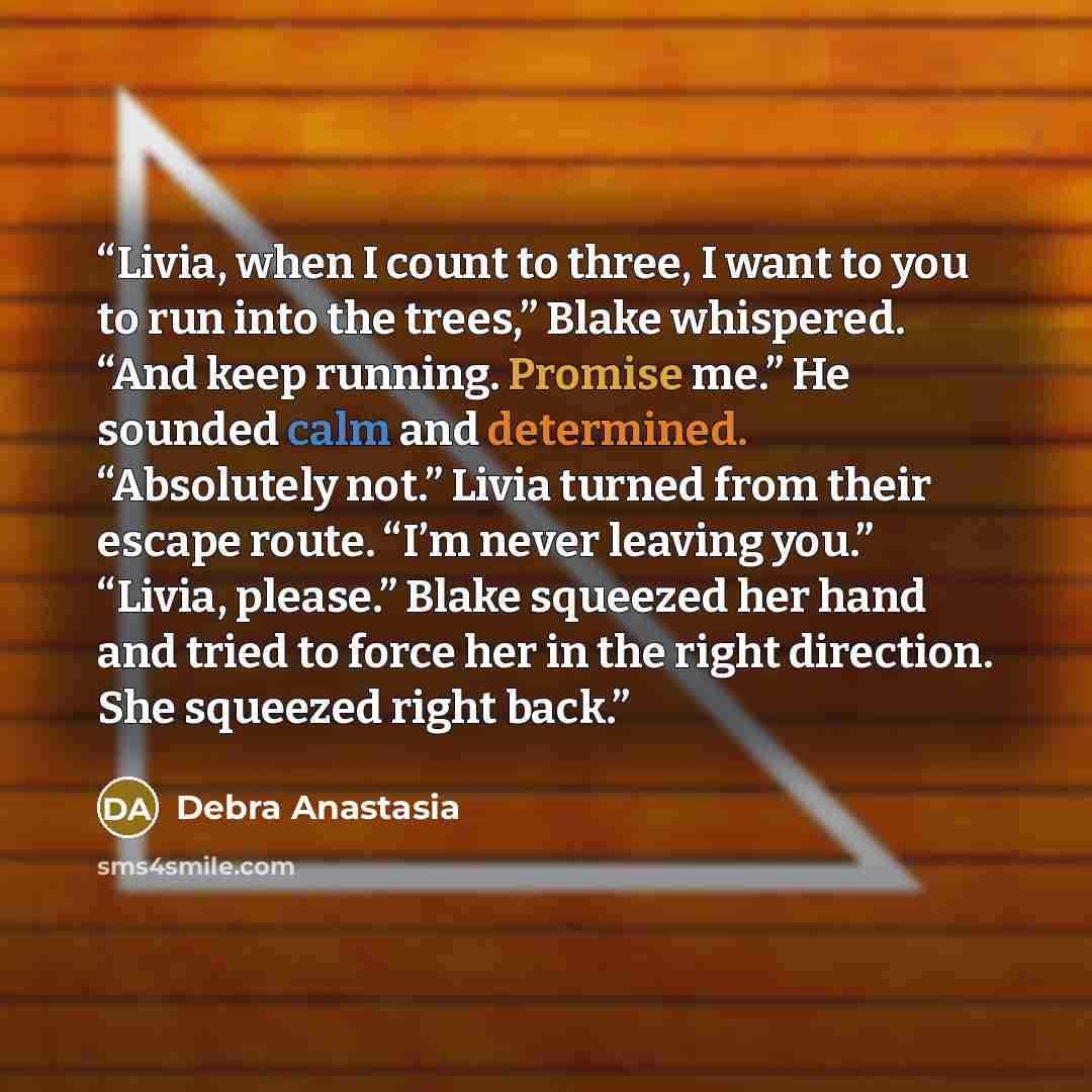“Livia, when I count to three, I want to you to run into the trees,” Blake whispered. “And keep running. Promise me.” He sounded calm and determined. “Absolutely not.” Livia turned from their escape route. “I’m never leaving you.” “Livia, please.” Blake squeezed her hand and tried to force her in…” quote by Debra Anastasia