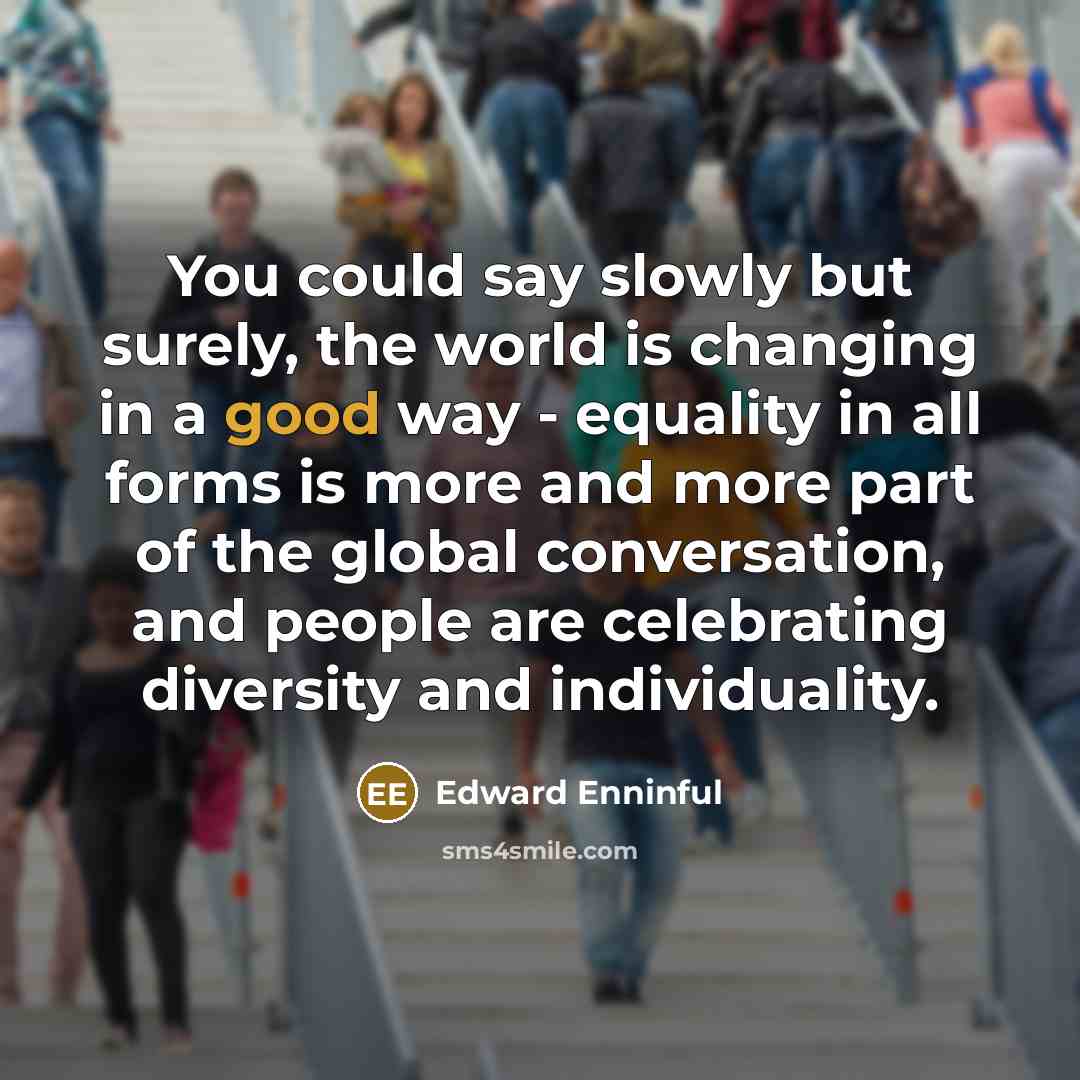“You could say slowly but surely, the world is changing in a good way - equality in all forms is more and more part of the global conversation, and people are celebrating diversity and individuality.” quote by Edward Enninful