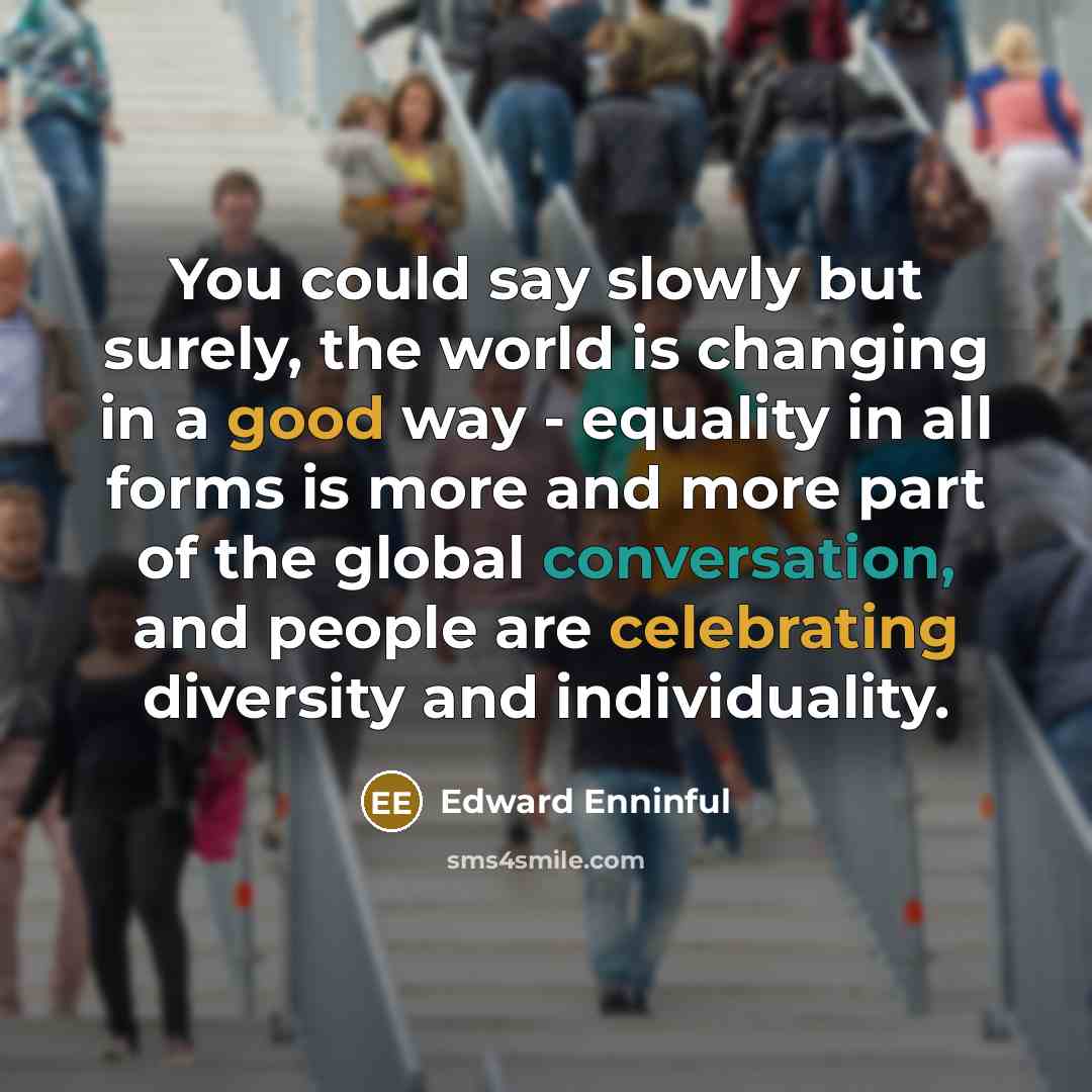 “You could say slowly but surely, the world is changing in a good way - equality in all forms is more and more part of the global conversation, and people are celebrating diversity and individuality.” quote by Edward Enninful
