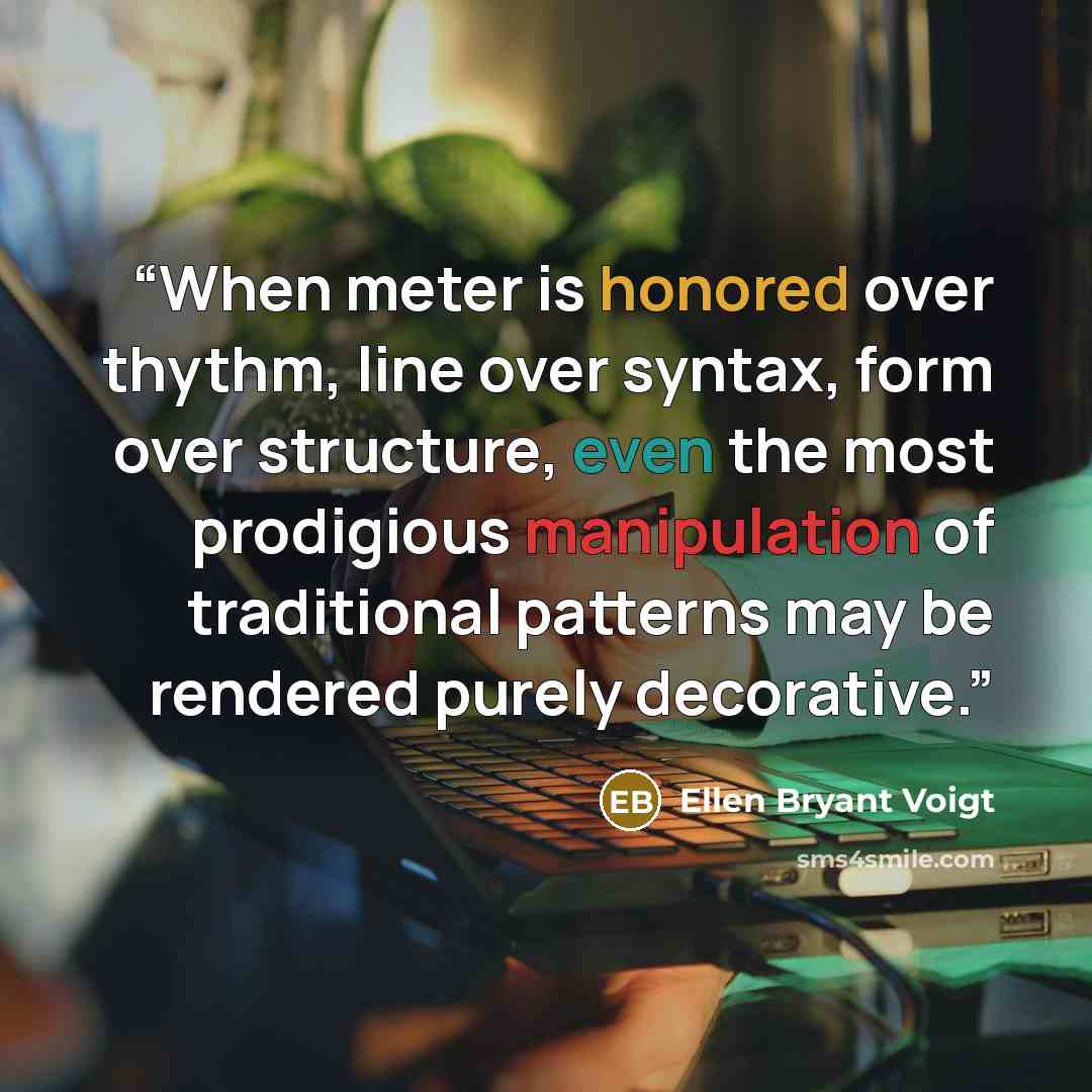 “When meter is honored over thythm, line over syntax, form over structure, even the most prodigious manipulation of traditional patterns may be rendered purely decorative.” quote by Ellen Bryant Voigt