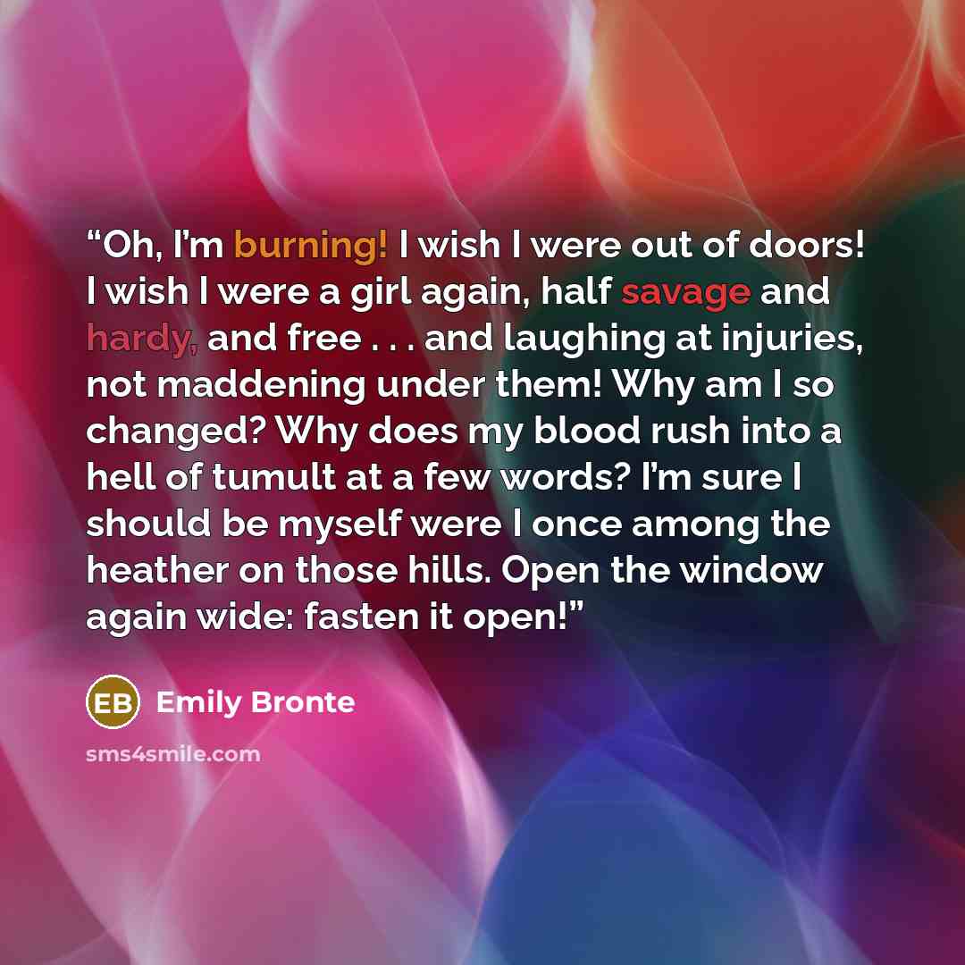 “Oh, I’m burning! I wish I were out of doors! I wish I were a girl again, half savage and hardy, and free . . . and laughing at injuries, not maddening under them! Why am I so changed? Why does my blood rush into a hell of tumult at a few words? I’m sure I should be myself were I once among the…” quote by Emily Brontë