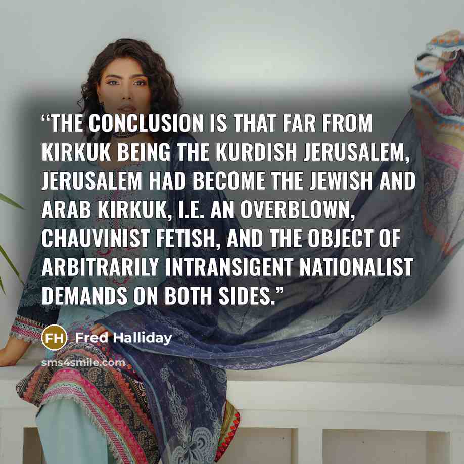 “The conclusion is that far from Kirkuk being the Kurdish Jerusalem, Jerusalem had become the Jewish and Arab Kirkuk, i.e. an overblown, chauvinist fetish, and the object of arbitrarily intransigent nationalist demands on both sides.” quote by Fred Halliday