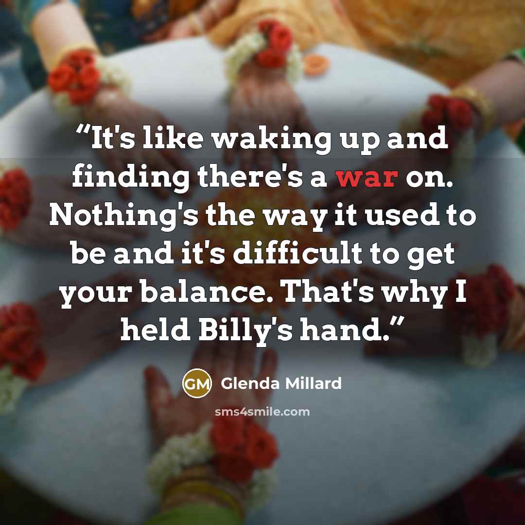 “It's like waking up and finding there's a war on. Nothing's the way it used to be and it's difficult to get your balance. That's why I held Billy's hand.” quote by Glenda Millard