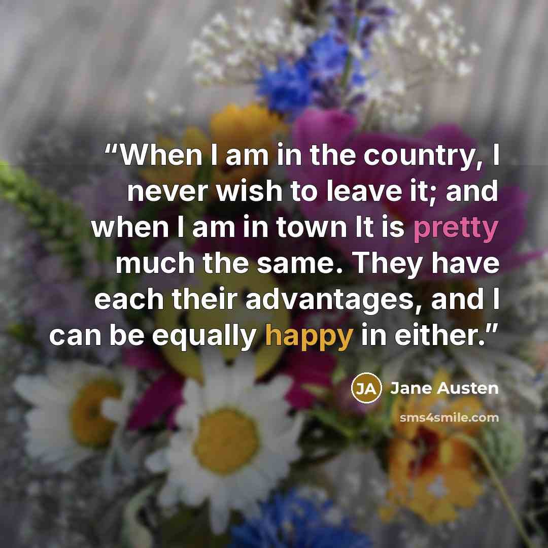 “When I am in the country, I never wish to leave it; and when I am in town It is pretty much the same. They have each their advantages, and I can be equally happy in either.” quote by Jane Austen