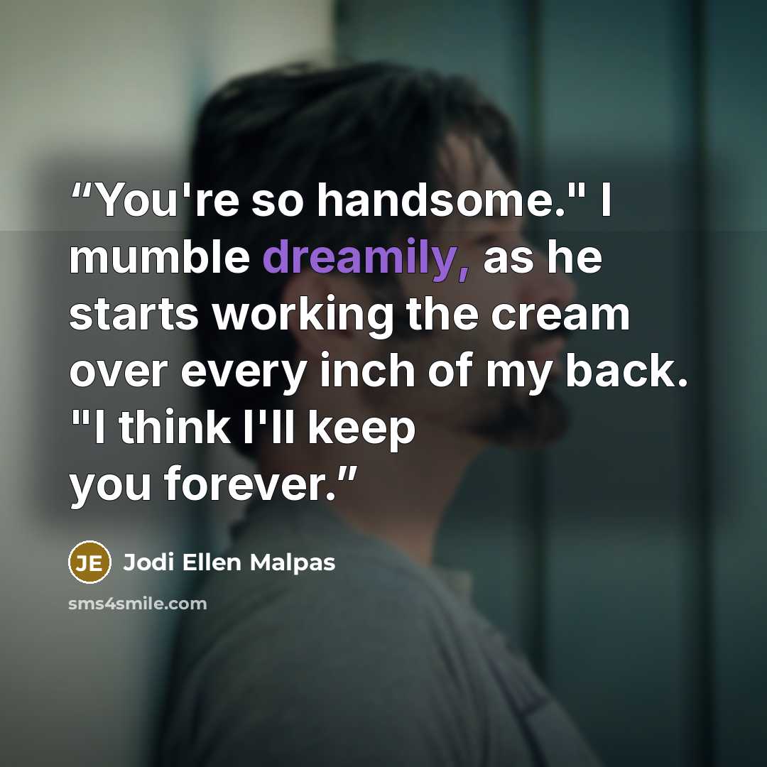 “You're so handsome." I mumble dreamily, as he starts working the cream over every inch of my back. "I think I'll keep you forever.” quote by Jodi Ellen Malpas