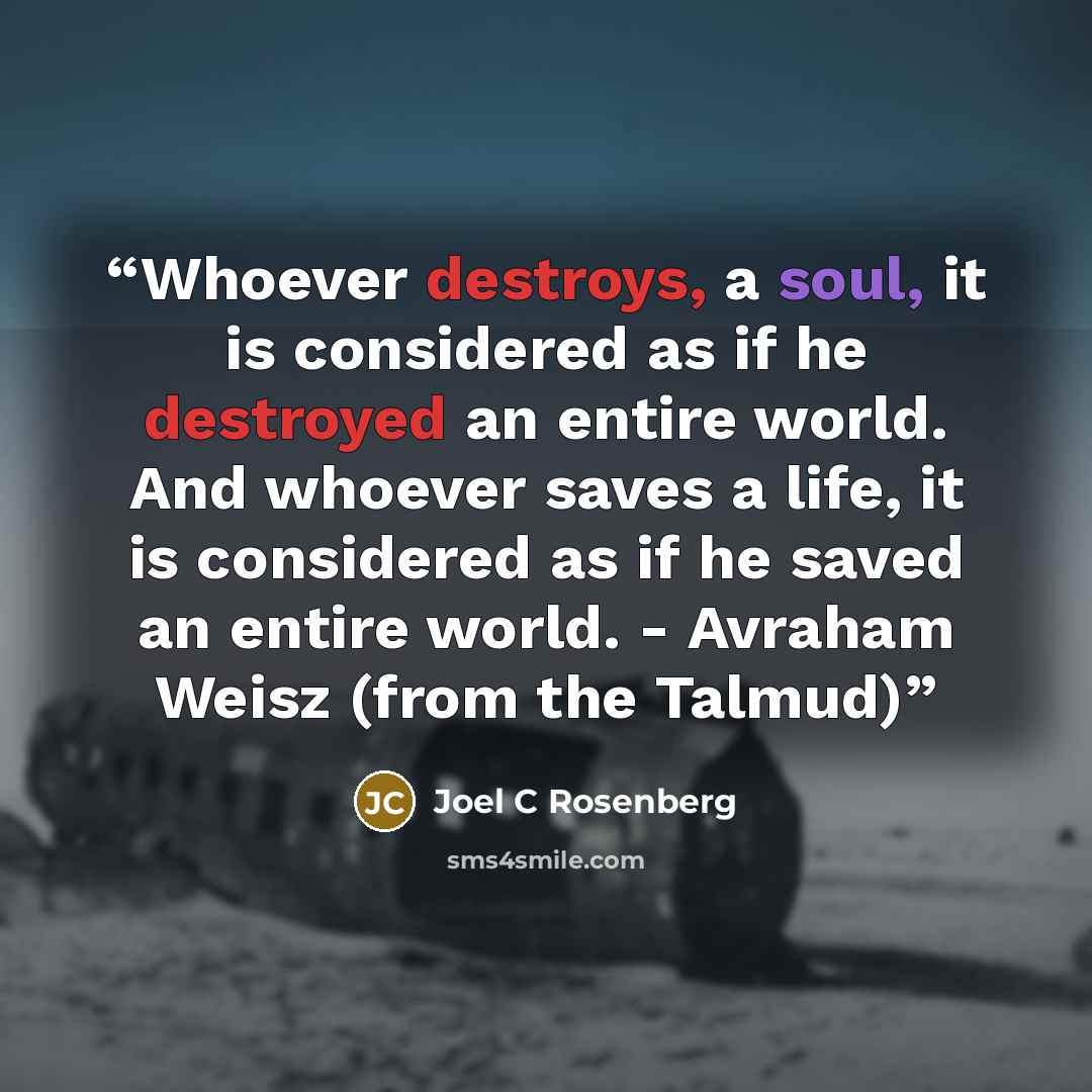 “Whoever destroys, a soul, it is considered as if he destroyed an entire world. And whoever saves a life, it is considered as if he saved an entire world. - Avraham Weisz (from the Talmud)” quote by Joel C Rosenberg