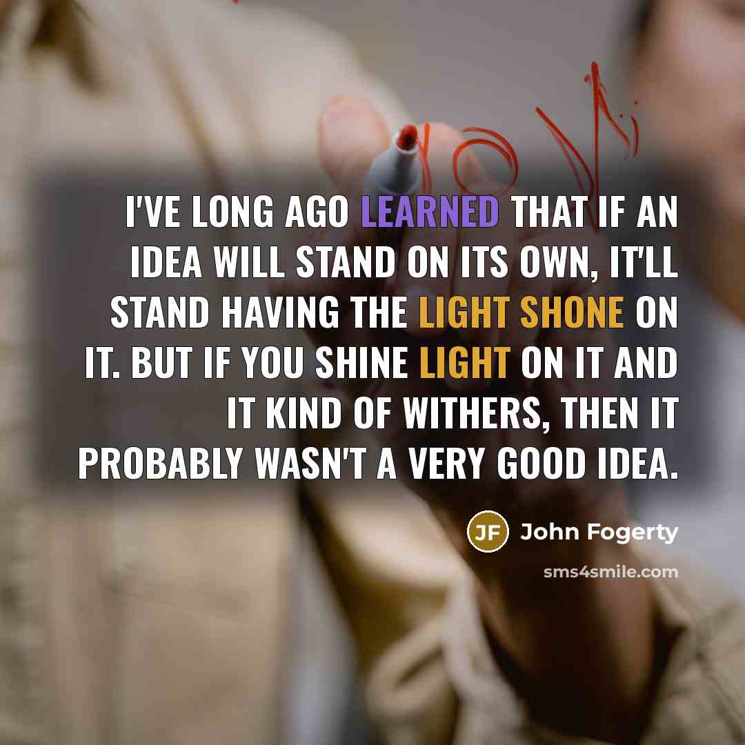 “I've long ago learned that if an idea will stand on its own, it'll stand having the light shone on it. But if you shine light on it and it kind of withers, then it probably wasn't a very good idea.” quote by John Fogerty
