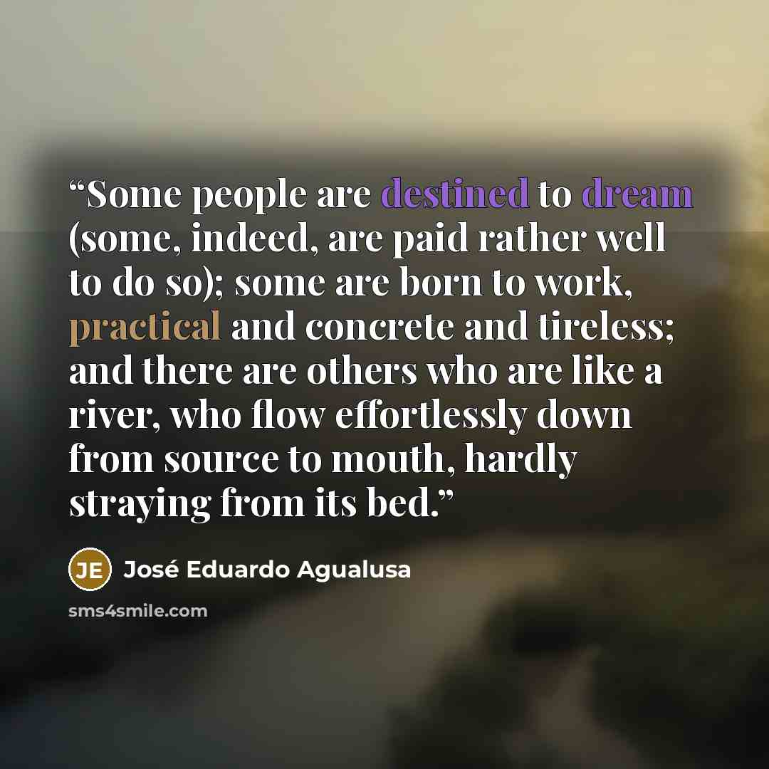 “Some people are destined to dream (some, indeed, are paid rather well to do so); some are born to work, practical and concrete and tireless; and there are others who are like a river, who flow effortlessly down from source to mouth, hardly straying from its bed.” quote by José Eduardo Agualusa
