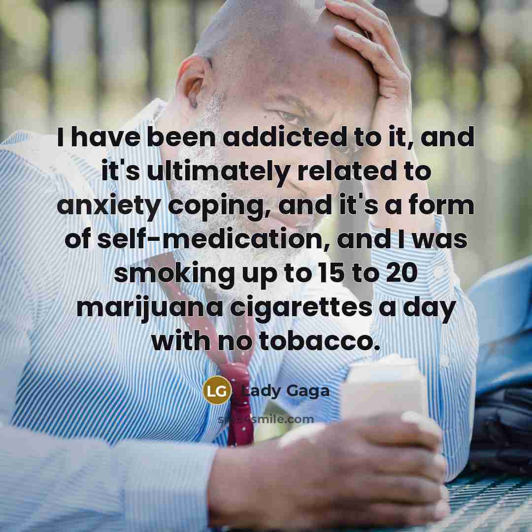 “I have been addicted to it, and it's ultimately related to anxiety coping, and it's a form of self-medication, and I was smoking up to 15 to 20 marijuana cigarettes a day with no tobacco.” quote by Lady Gaga