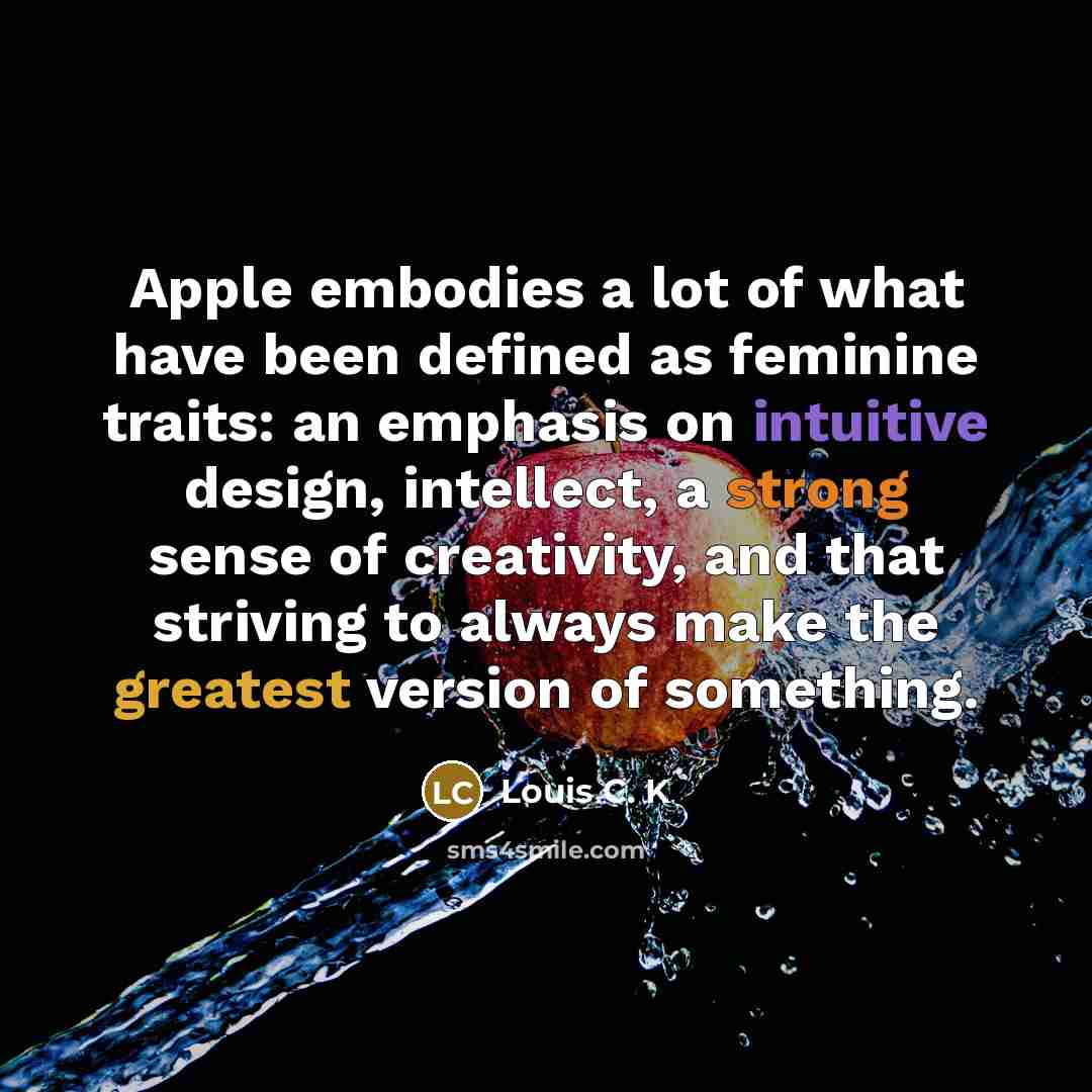 “Apple embodies a lot of what have been defined as feminine traits: an emphasis on intuitive design, intellect, a strong sense of creativity, and that striving to always make the greatest version of something.” quote by Louis C. K