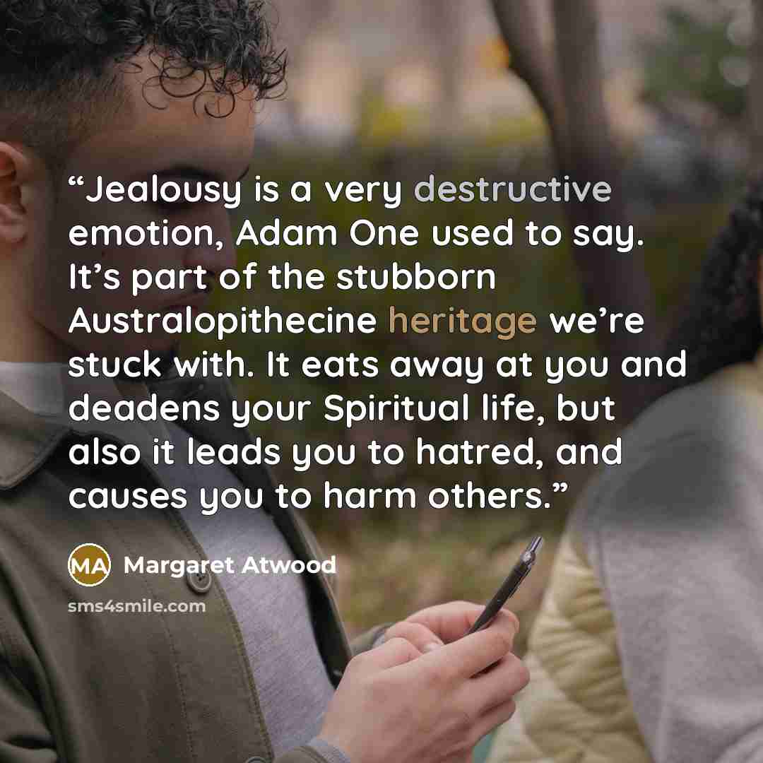 “Jealousy is a very destructive emotion, Adam One used to say. It’s part of the stubborn Australopithecine heritage we’re stuck with. It eats away at you and deadens your Spiritual life, but also it leads you to hatred, and causes you to harm others.” quote by Margaret Atwood