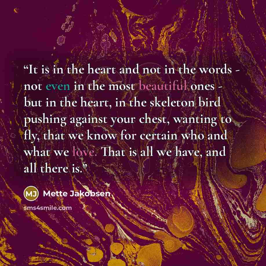 “It is in the heart and not in the words - not even in the most beautiful ones - but in the heart, in the skeleton bird pushing against your chest, wanting to fly, that we know for certain who and what we love. That is all we have, and all there is.” quote by Mette Jakobsen