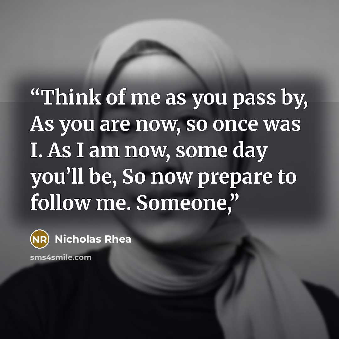 “Think of me as you pass by, As you are now, so once was I. As I am now, some day you’ll be, So now prepare to follow me. Someone,” quote by Nicholas Rhea