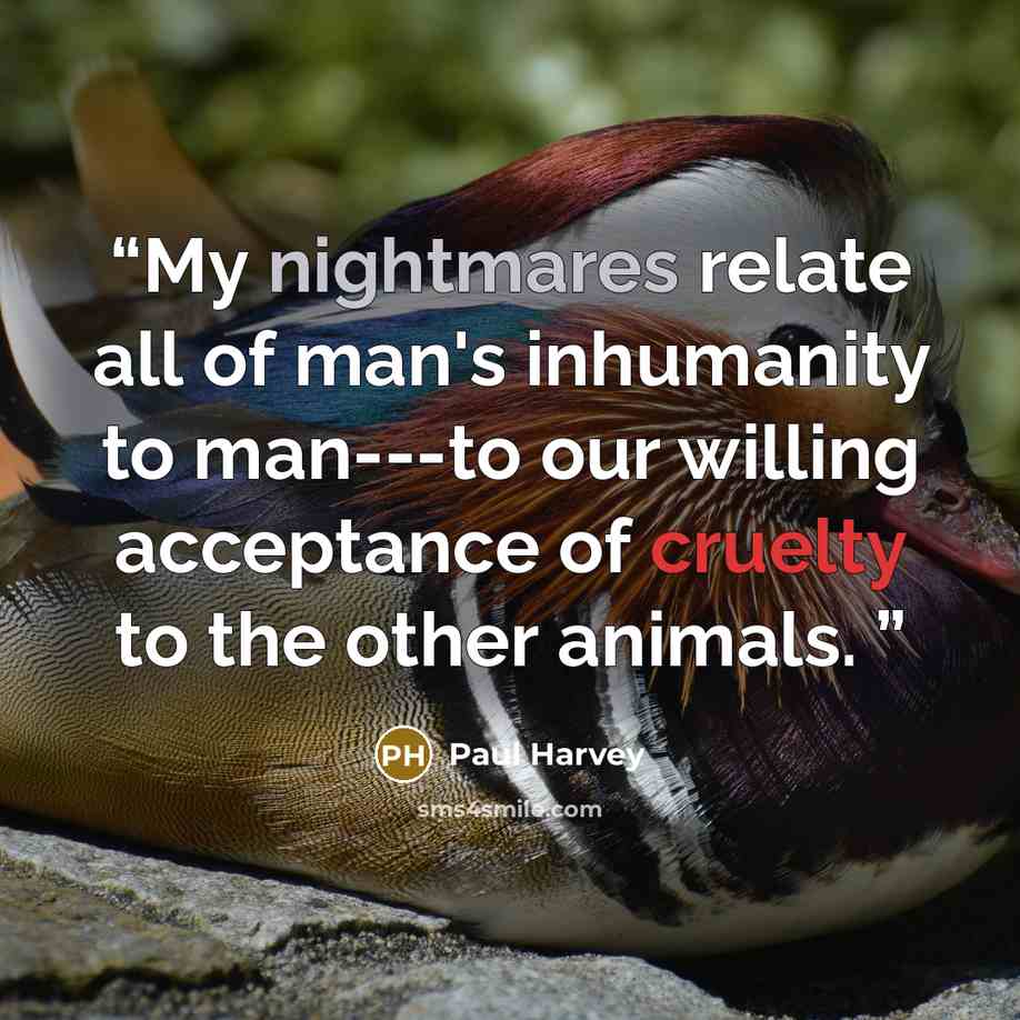 “My nightmares relate all of man's inhumanity to man---to our willing acceptance of cruelty to the other animals.” quote by Paul Harvey